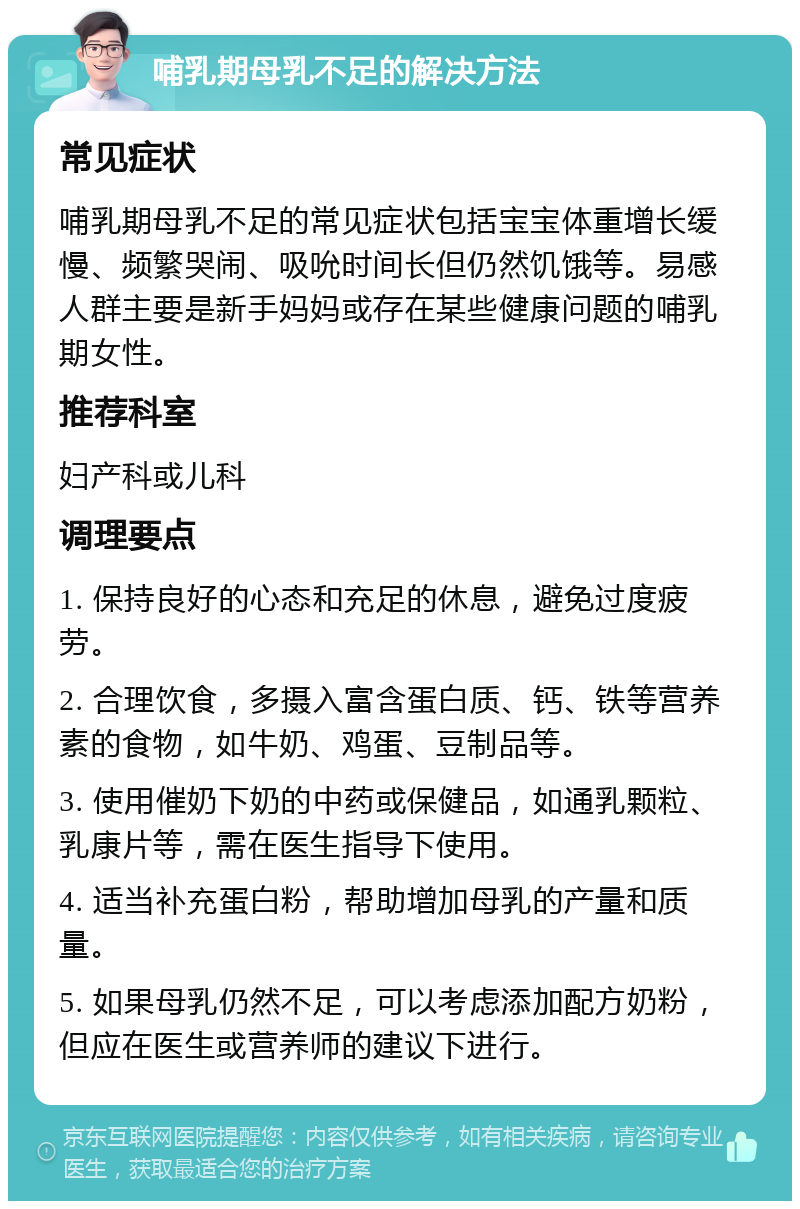 哺乳期母乳不足的解决方法 常见症状 哺乳期母乳不足的常见症状包括宝宝体重增长缓慢、频繁哭闹、吸吮时间长但仍然饥饿等。易感人群主要是新手妈妈或存在某些健康问题的哺乳期女性。 推荐科室 妇产科或儿科 调理要点 1. 保持良好的心态和充足的休息，避免过度疲劳。 2. 合理饮食，多摄入富含蛋白质、钙、铁等营养素的食物，如牛奶、鸡蛋、豆制品等。 3. 使用催奶下奶的中药或保健品，如通乳颗粒、乳康片等，需在医生指导下使用。 4. 适当补充蛋白粉，帮助增加母乳的产量和质量。 5. 如果母乳仍然不足，可以考虑添加配方奶粉，但应在医生或营养师的建议下进行。