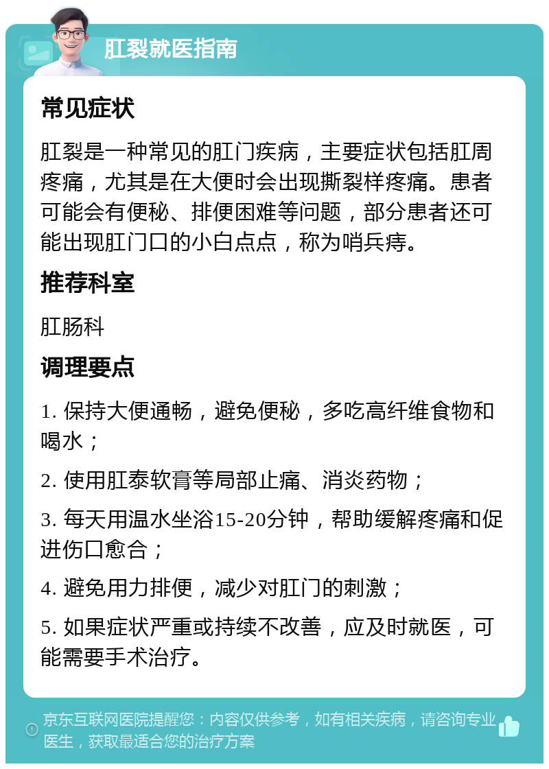 肛裂就医指南 常见症状 肛裂是一种常见的肛门疾病，主要症状包括肛周疼痛，尤其是在大便时会出现撕裂样疼痛。患者可能会有便秘、排便困难等问题，部分患者还可能出现肛门口的小白点点，称为哨兵痔。 推荐科室 肛肠科 调理要点 1. 保持大便通畅，避免便秘，多吃高纤维食物和喝水； 2. 使用肛泰软膏等局部止痛、消炎药物； 3. 每天用温水坐浴15-20分钟，帮助缓解疼痛和促进伤口愈合； 4. 避免用力排便，减少对肛门的刺激； 5. 如果症状严重或持续不改善，应及时就医，可能需要手术治疗。