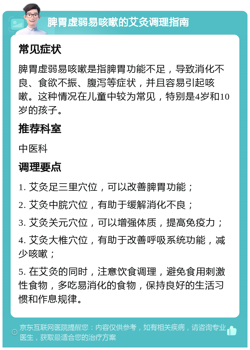 脾胃虚弱易咳嗽的艾灸调理指南 常见症状 脾胃虚弱易咳嗽是指脾胃功能不足，导致消化不良、食欲不振、腹泻等症状，并且容易引起咳嗽。这种情况在儿童中较为常见，特别是4岁和10岁的孩子。 推荐科室 中医科 调理要点 1. 艾灸足三里穴位，可以改善脾胃功能； 2. 艾灸中脘穴位，有助于缓解消化不良； 3. 艾灸关元穴位，可以增强体质，提高免疫力； 4. 艾灸大椎穴位，有助于改善呼吸系统功能，减少咳嗽； 5. 在艾灸的同时，注意饮食调理，避免食用刺激性食物，多吃易消化的食物，保持良好的生活习惯和作息规律。