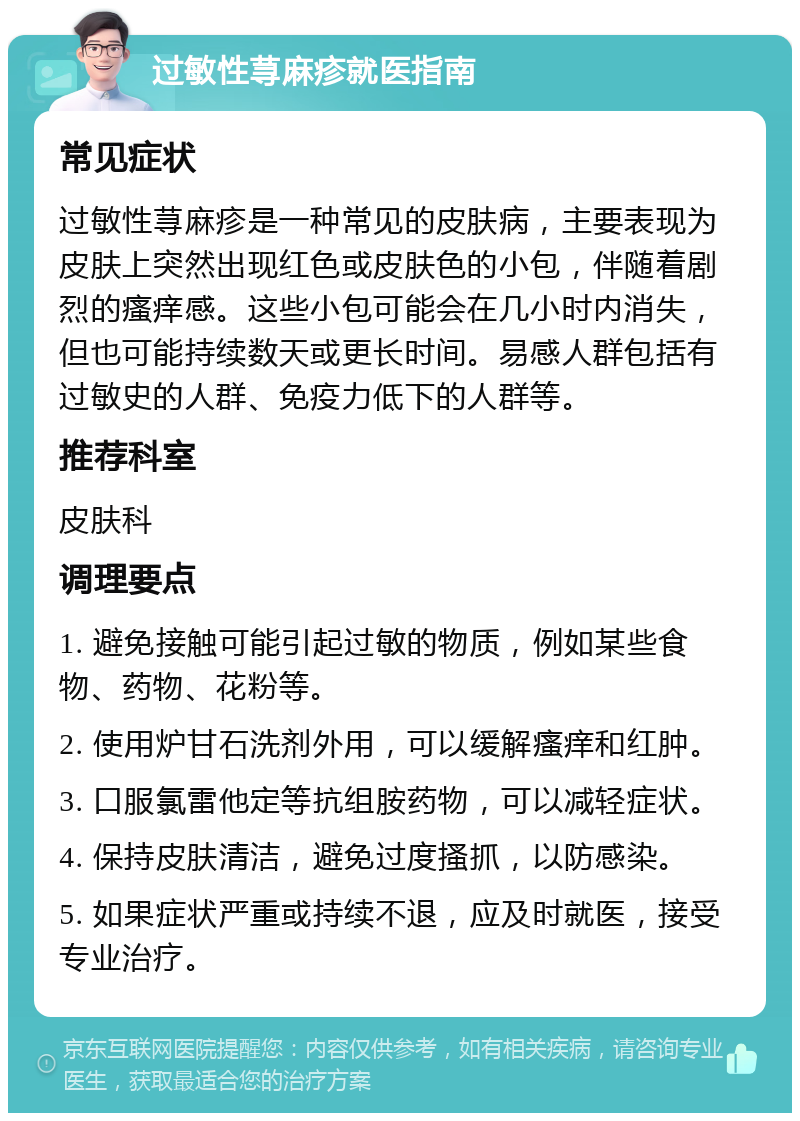 过敏性荨麻疹就医指南 常见症状 过敏性荨麻疹是一种常见的皮肤病，主要表现为皮肤上突然出现红色或皮肤色的小包，伴随着剧烈的瘙痒感。这些小包可能会在几小时内消失，但也可能持续数天或更长时间。易感人群包括有过敏史的人群、免疫力低下的人群等。 推荐科室 皮肤科 调理要点 1. 避免接触可能引起过敏的物质，例如某些食物、药物、花粉等。 2. 使用炉甘石洗剂外用，可以缓解瘙痒和红肿。 3. 口服氯雷他定等抗组胺药物，可以减轻症状。 4. 保持皮肤清洁，避免过度搔抓，以防感染。 5. 如果症状严重或持续不退，应及时就医，接受专业治疗。