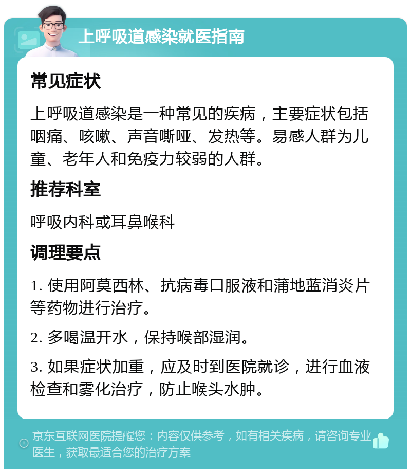 上呼吸道感染就医指南 常见症状 上呼吸道感染是一种常见的疾病，主要症状包括咽痛、咳嗽、声音嘶哑、发热等。易感人群为儿童、老年人和免疫力较弱的人群。 推荐科室 呼吸内科或耳鼻喉科 调理要点 1. 使用阿莫西林、抗病毒口服液和蒲地蓝消炎片等药物进行治疗。 2. 多喝温开水，保持喉部湿润。 3. 如果症状加重，应及时到医院就诊，进行血液检查和雾化治疗，防止喉头水肿。