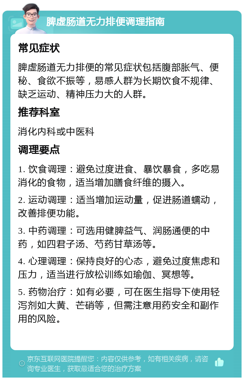 脾虚肠道无力排便调理指南 常见症状 脾虚肠道无力排便的常见症状包括腹部胀气、便秘、食欲不振等，易感人群为长期饮食不规律、缺乏运动、精神压力大的人群。 推荐科室 消化内科或中医科 调理要点 1. 饮食调理：避免过度进食、暴饮暴食，多吃易消化的食物，适当增加膳食纤维的摄入。 2. 运动调理：适当增加运动量，促进肠道蠕动，改善排便功能。 3. 中药调理：可选用健脾益气、润肠通便的中药，如四君子汤、芍药甘草汤等。 4. 心理调理：保持良好的心态，避免过度焦虑和压力，适当进行放松训练如瑜伽、冥想等。 5. 药物治疗：如有必要，可在医生指导下使用轻泻剂如大黄、芒硝等，但需注意用药安全和副作用的风险。