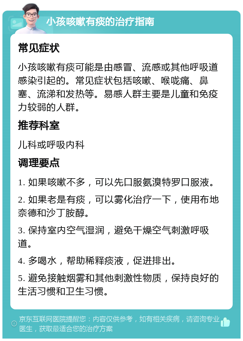 小孩咳嗽有痰的治疗指南 常见症状 小孩咳嗽有痰可能是由感冒、流感或其他呼吸道感染引起的。常见症状包括咳嗽、喉咙痛、鼻塞、流涕和发热等。易感人群主要是儿童和免疫力较弱的人群。 推荐科室 儿科或呼吸内科 调理要点 1. 如果咳嗽不多，可以先口服氨溴特罗口服液。 2. 如果老是有痰，可以雾化治疗一下，使用布地奈德和沙丁胺醇。 3. 保持室内空气湿润，避免干燥空气刺激呼吸道。 4. 多喝水，帮助稀释痰液，促进排出。 5. 避免接触烟雾和其他刺激性物质，保持良好的生活习惯和卫生习惯。