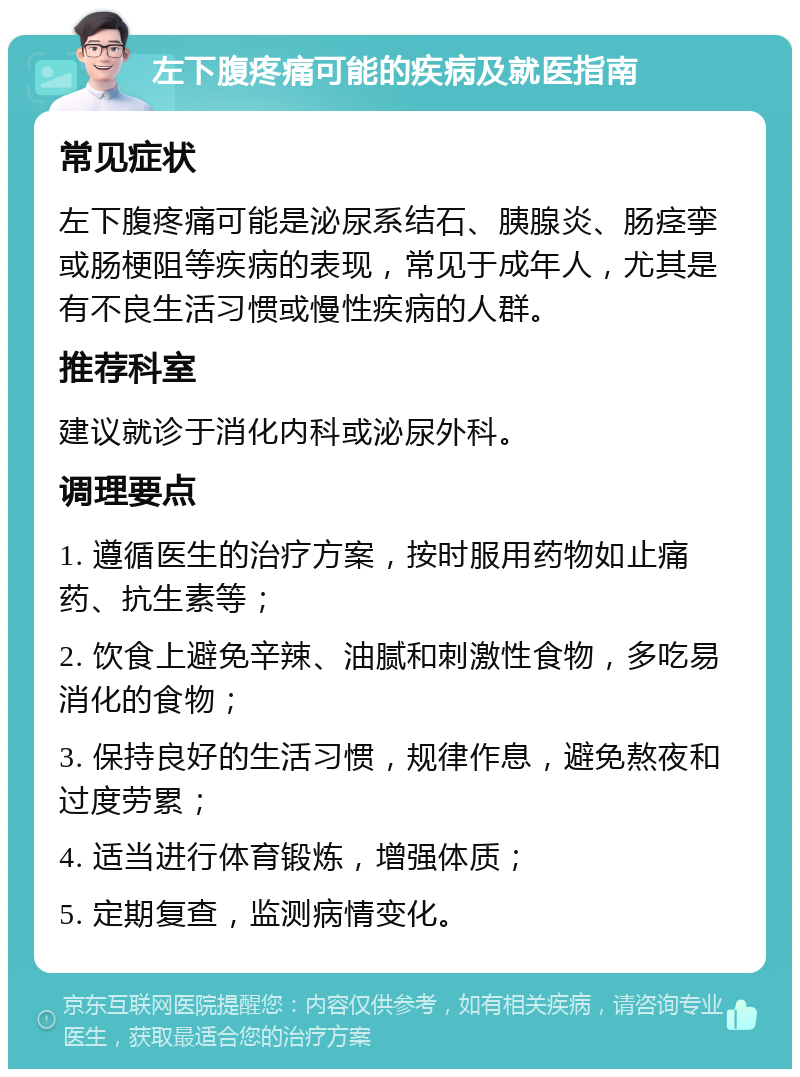 左下腹疼痛可能的疾病及就医指南 常见症状 左下腹疼痛可能是泌尿系结石、胰腺炎、肠痉挛或肠梗阻等疾病的表现，常见于成年人，尤其是有不良生活习惯或慢性疾病的人群。 推荐科室 建议就诊于消化内科或泌尿外科。 调理要点 1. 遵循医生的治疗方案，按时服用药物如止痛药、抗生素等； 2. 饮食上避免辛辣、油腻和刺激性食物，多吃易消化的食物； 3. 保持良好的生活习惯，规律作息，避免熬夜和过度劳累； 4. 适当进行体育锻炼，增强体质； 5. 定期复查，监测病情变化。