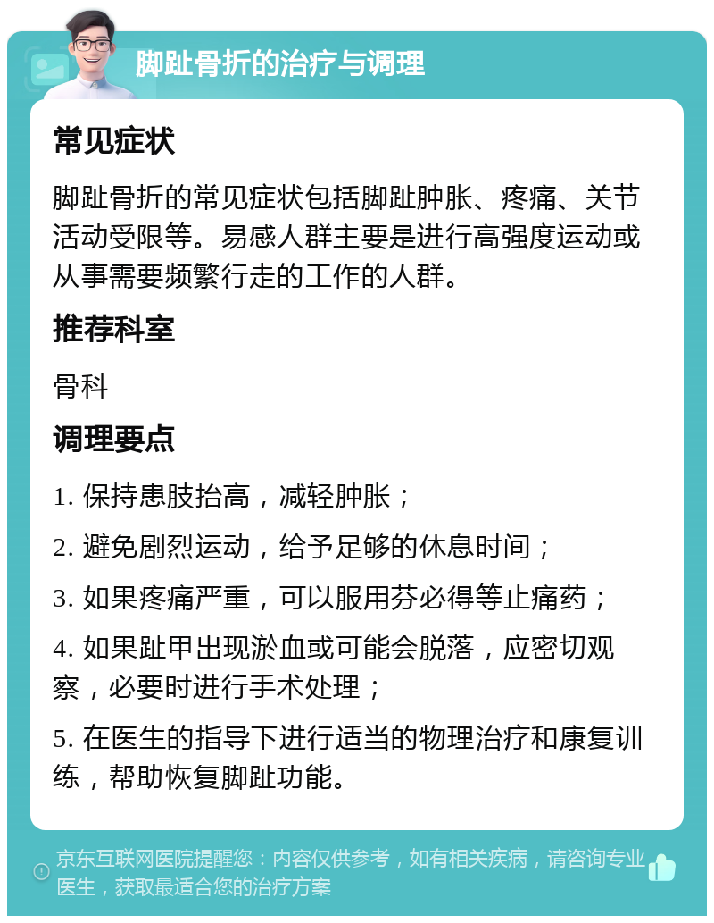 脚趾骨折的治疗与调理 常见症状 脚趾骨折的常见症状包括脚趾肿胀、疼痛、关节活动受限等。易感人群主要是进行高强度运动或从事需要频繁行走的工作的人群。 推荐科室 骨科 调理要点 1. 保持患肢抬高，减轻肿胀； 2. 避免剧烈运动，给予足够的休息时间； 3. 如果疼痛严重，可以服用芬必得等止痛药； 4. 如果趾甲出现淤血或可能会脱落，应密切观察，必要时进行手术处理； 5. 在医生的指导下进行适当的物理治疗和康复训练，帮助恢复脚趾功能。