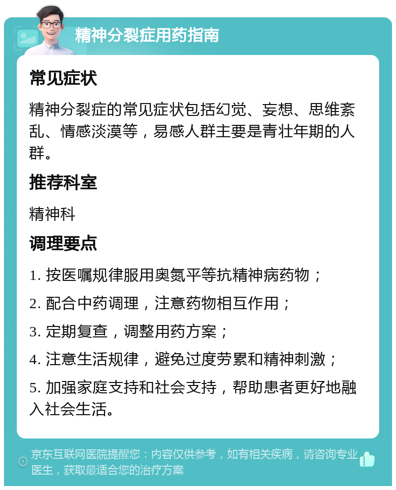 精神分裂症用药指南 常见症状 精神分裂症的常见症状包括幻觉、妄想、思维紊乱、情感淡漠等，易感人群主要是青壮年期的人群。 推荐科室 精神科 调理要点 1. 按医嘱规律服用奥氮平等抗精神病药物； 2. 配合中药调理，注意药物相互作用； 3. 定期复查，调整用药方案； 4. 注意生活规律，避免过度劳累和精神刺激； 5. 加强家庭支持和社会支持，帮助患者更好地融入社会生活。