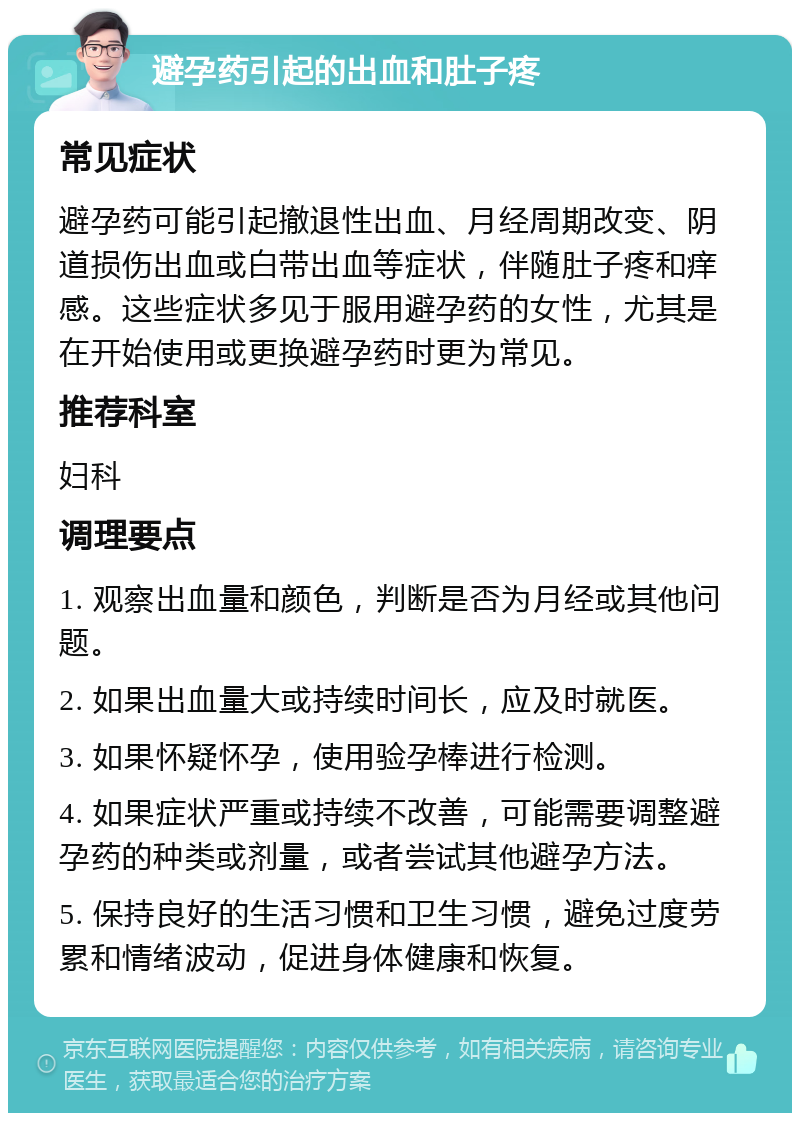 避孕药引起的出血和肚子疼 常见症状 避孕药可能引起撤退性出血、月经周期改变、阴道损伤出血或白带出血等症状，伴随肚子疼和痒感。这些症状多见于服用避孕药的女性，尤其是在开始使用或更换避孕药时更为常见。 推荐科室 妇科 调理要点 1. 观察出血量和颜色，判断是否为月经或其他问题。 2. 如果出血量大或持续时间长，应及时就医。 3. 如果怀疑怀孕，使用验孕棒进行检测。 4. 如果症状严重或持续不改善，可能需要调整避孕药的种类或剂量，或者尝试其他避孕方法。 5. 保持良好的生活习惯和卫生习惯，避免过度劳累和情绪波动，促进身体健康和恢复。