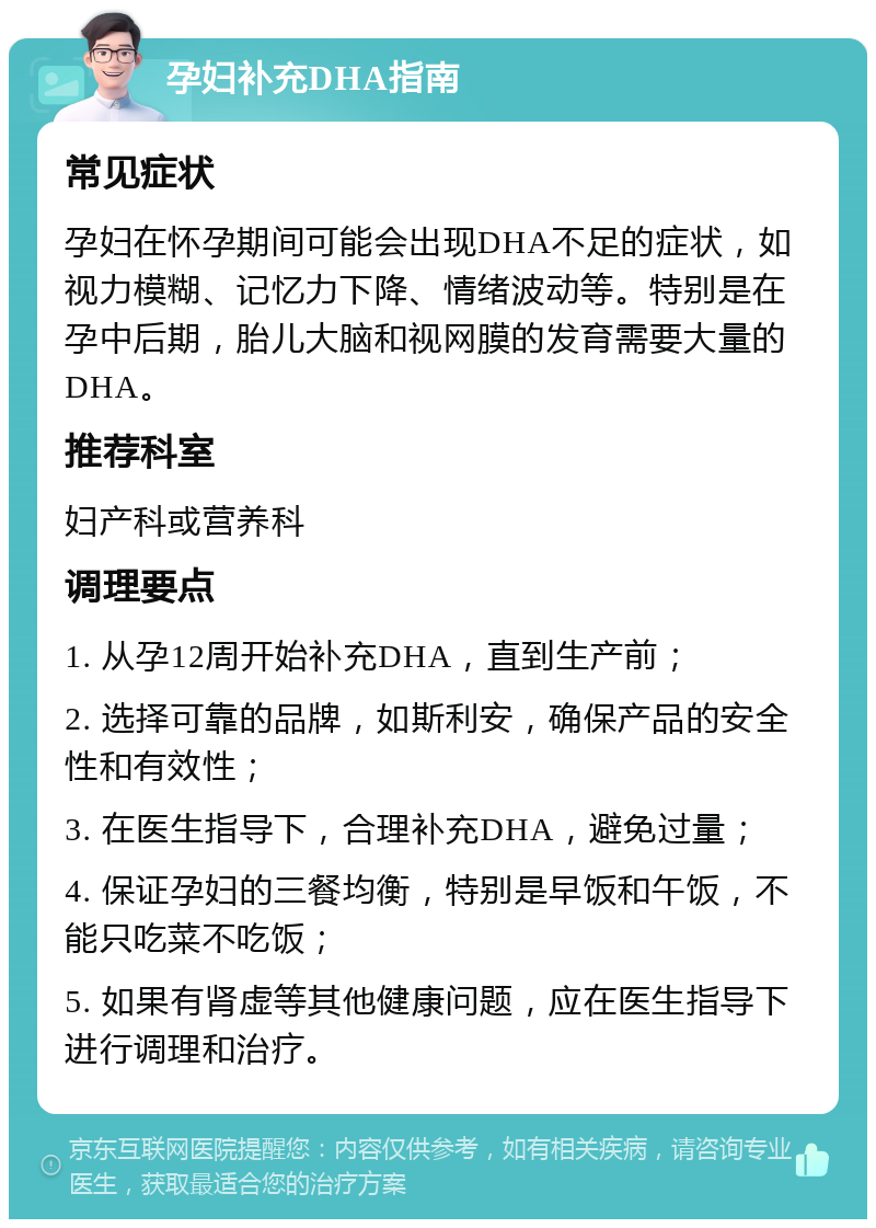 孕妇补充DHA指南 常见症状 孕妇在怀孕期间可能会出现DHA不足的症状，如视力模糊、记忆力下降、情绪波动等。特别是在孕中后期，胎儿大脑和视网膜的发育需要大量的DHA。 推荐科室 妇产科或营养科 调理要点 1. 从孕12周开始补充DHA，直到生产前； 2. 选择可靠的品牌，如斯利安，确保产品的安全性和有效性； 3. 在医生指导下，合理补充DHA，避免过量； 4. 保证孕妇的三餐均衡，特别是早饭和午饭，不能只吃菜不吃饭； 5. 如果有肾虚等其他健康问题，应在医生指导下进行调理和治疗。