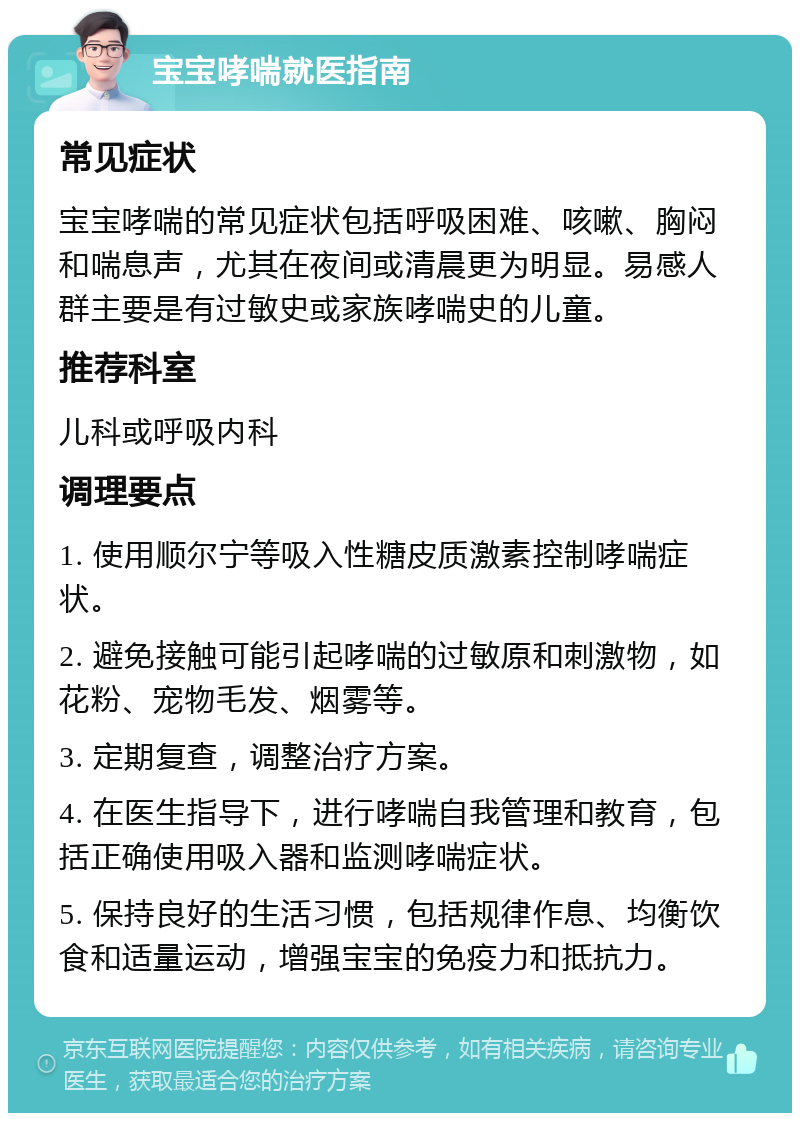 宝宝哮喘就医指南 常见症状 宝宝哮喘的常见症状包括呼吸困难、咳嗽、胸闷和喘息声，尤其在夜间或清晨更为明显。易感人群主要是有过敏史或家族哮喘史的儿童。 推荐科室 儿科或呼吸内科 调理要点 1. 使用顺尔宁等吸入性糖皮质激素控制哮喘症状。 2. 避免接触可能引起哮喘的过敏原和刺激物，如花粉、宠物毛发、烟雾等。 3. 定期复查，调整治疗方案。 4. 在医生指导下，进行哮喘自我管理和教育，包括正确使用吸入器和监测哮喘症状。 5. 保持良好的生活习惯，包括规律作息、均衡饮食和适量运动，增强宝宝的免疫力和抵抗力。