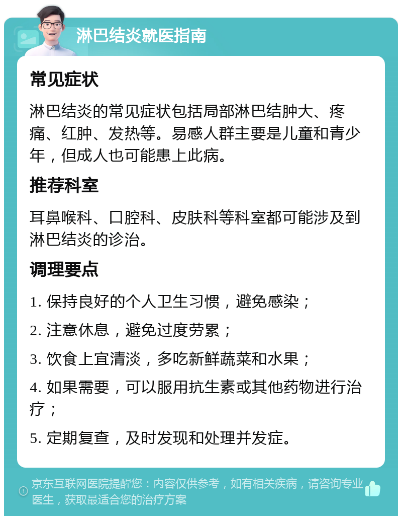 淋巴结炎就医指南 常见症状 淋巴结炎的常见症状包括局部淋巴结肿大、疼痛、红肿、发热等。易感人群主要是儿童和青少年，但成人也可能患上此病。 推荐科室 耳鼻喉科、口腔科、皮肤科等科室都可能涉及到淋巴结炎的诊治。 调理要点 1. 保持良好的个人卫生习惯，避免感染； 2. 注意休息，避免过度劳累； 3. 饮食上宜清淡，多吃新鲜蔬菜和水果； 4. 如果需要，可以服用抗生素或其他药物进行治疗； 5. 定期复查，及时发现和处理并发症。