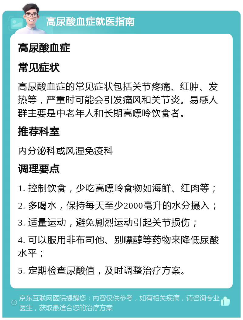 高尿酸血症就医指南 高尿酸血症 常见症状 高尿酸血症的常见症状包括关节疼痛、红肿、发热等，严重时可能会引发痛风和关节炎。易感人群主要是中老年人和长期高嘌呤饮食者。 推荐科室 内分泌科或风湿免疫科 调理要点 1. 控制饮食，少吃高嘌呤食物如海鲜、红肉等； 2. 多喝水，保持每天至少2000毫升的水分摄入； 3. 适量运动，避免剧烈运动引起关节损伤； 4. 可以服用非布司他、别嘌醇等药物来降低尿酸水平； 5. 定期检查尿酸值，及时调整治疗方案。