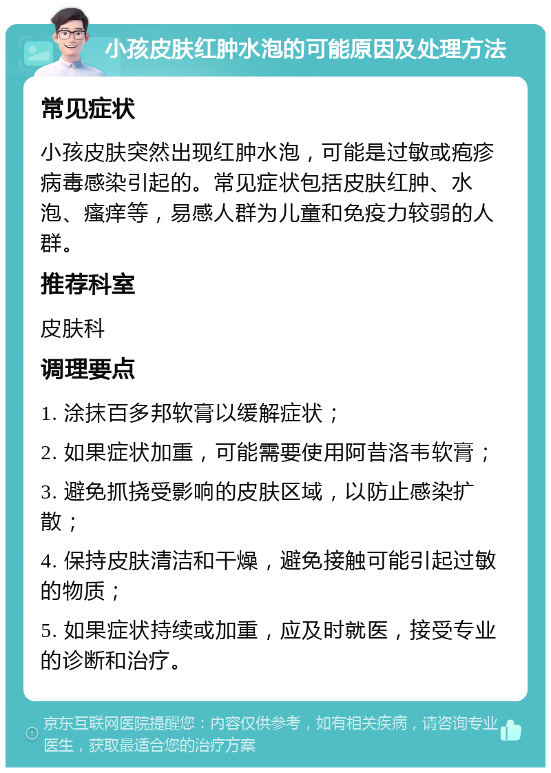 小孩皮肤红肿水泡的可能原因及处理方法 常见症状 小孩皮肤突然出现红肿水泡，可能是过敏或疱疹病毒感染引起的。常见症状包括皮肤红肿、水泡、瘙痒等，易感人群为儿童和免疫力较弱的人群。 推荐科室 皮肤科 调理要点 1. 涂抹百多邦软膏以缓解症状； 2. 如果症状加重，可能需要使用阿昔洛韦软膏； 3. 避免抓挠受影响的皮肤区域，以防止感染扩散； 4. 保持皮肤清洁和干燥，避免接触可能引起过敏的物质； 5. 如果症状持续或加重，应及时就医，接受专业的诊断和治疗。