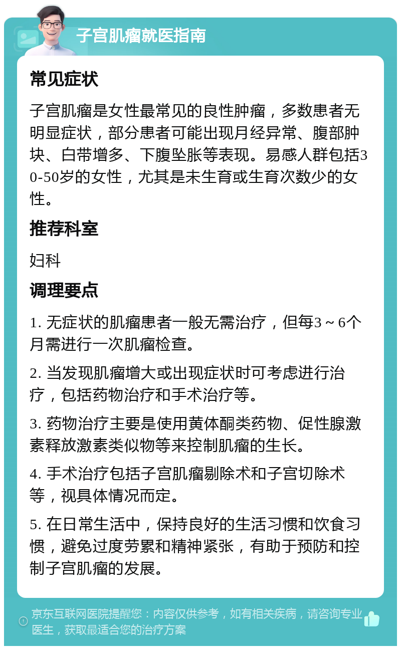 子宫肌瘤就医指南 常见症状 子宫肌瘤是女性最常见的良性肿瘤，多数患者无明显症状，部分患者可能出现月经异常、腹部肿块、白带增多、下腹坠胀等表现。易感人群包括30-50岁的女性，尤其是未生育或生育次数少的女性。 推荐科室 妇科 调理要点 1. 无症状的肌瘤患者一般无需治疗，但每3～6个月需进行一次肌瘤检查。 2. 当发现肌瘤增大或出现症状时可考虑进行治疗，包括药物治疗和手术治疗等。 3. 药物治疗主要是使用黄体酮类药物、促性腺激素释放激素类似物等来控制肌瘤的生长。 4. 手术治疗包括子宫肌瘤剔除术和子宫切除术等，视具体情况而定。 5. 在日常生活中，保持良好的生活习惯和饮食习惯，避免过度劳累和精神紧张，有助于预防和控制子宫肌瘤的发展。