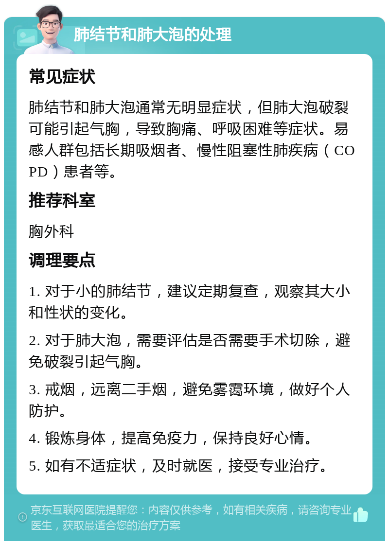 肺结节和肺大泡的处理 常见症状 肺结节和肺大泡通常无明显症状，但肺大泡破裂可能引起气胸，导致胸痛、呼吸困难等症状。易感人群包括长期吸烟者、慢性阻塞性肺疾病（COPD）患者等。 推荐科室 胸外科 调理要点 1. 对于小的肺结节，建议定期复查，观察其大小和性状的变化。 2. 对于肺大泡，需要评估是否需要手术切除，避免破裂引起气胸。 3. 戒烟，远离二手烟，避免雾霭环境，做好个人防护。 4. 锻炼身体，提高免疫力，保持良好心情。 5. 如有不适症状，及时就医，接受专业治疗。