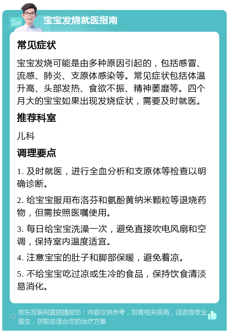 宝宝发烧就医指南 常见症状 宝宝发烧可能是由多种原因引起的，包括感冒、流感、肺炎、支原体感染等。常见症状包括体温升高、头部发热、食欲不振、精神萎靡等。四个月大的宝宝如果出现发烧症状，需要及时就医。 推荐科室 儿科 调理要点 1. 及时就医，进行全血分析和支原体等检查以明确诊断。 2. 给宝宝服用布洛芬和氨酚黄纳米颗粒等退烧药物，但需按照医嘱使用。 3. 每日给宝宝洗澡一次，避免直接吹电风扇和空调，保持室内温度适宜。 4. 注意宝宝的肚子和脚部保暖，避免着凉。 5. 不给宝宝吃过凉或生冷的食品，保持饮食清淡易消化。