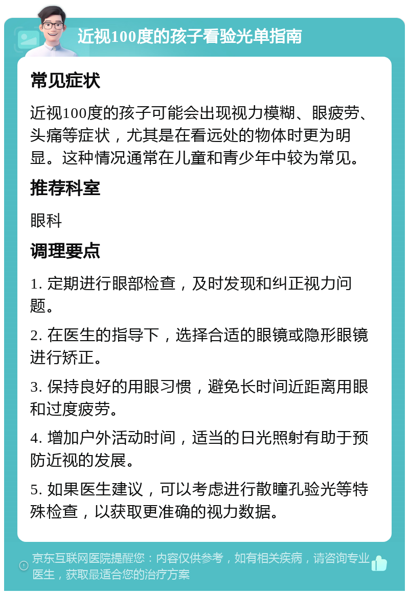 近视100度的孩子看验光单指南 常见症状 近视100度的孩子可能会出现视力模糊、眼疲劳、头痛等症状，尤其是在看远处的物体时更为明显。这种情况通常在儿童和青少年中较为常见。 推荐科室 眼科 调理要点 1. 定期进行眼部检查，及时发现和纠正视力问题。 2. 在医生的指导下，选择合适的眼镜或隐形眼镜进行矫正。 3. 保持良好的用眼习惯，避免长时间近距离用眼和过度疲劳。 4. 增加户外活动时间，适当的日光照射有助于预防近视的发展。 5. 如果医生建议，可以考虑进行散瞳孔验光等特殊检查，以获取更准确的视力数据。