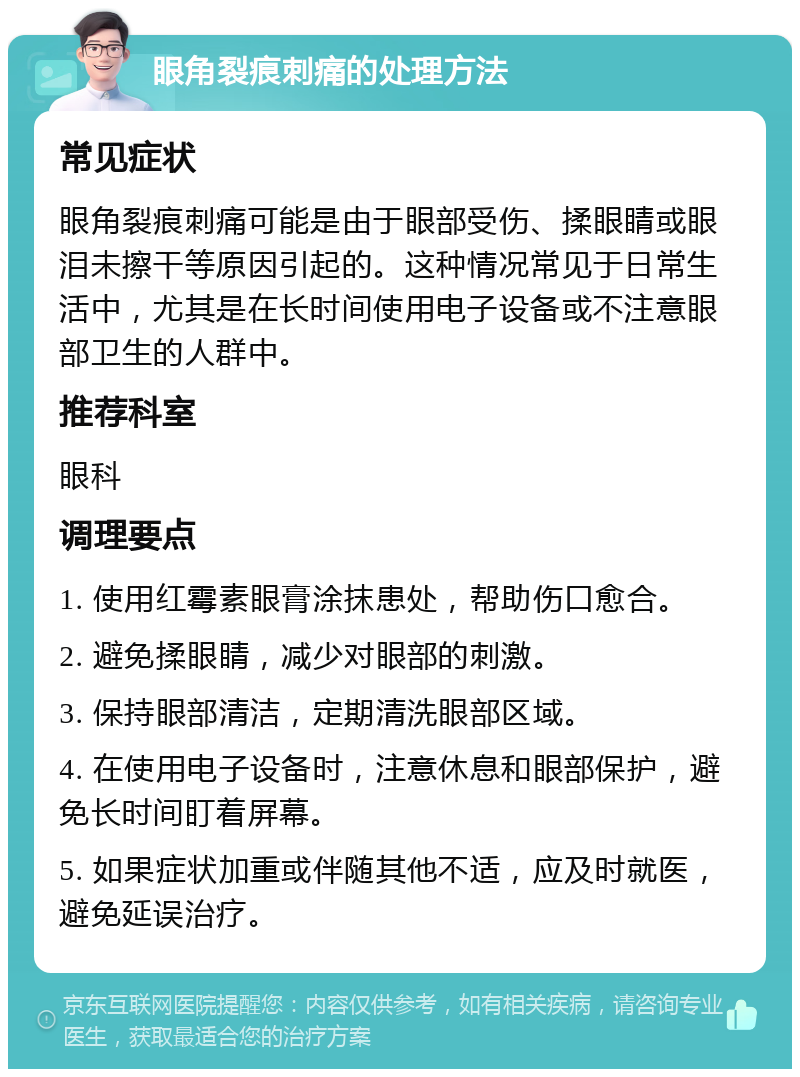 眼角裂痕刺痛的处理方法 常见症状 眼角裂痕刺痛可能是由于眼部受伤、揉眼睛或眼泪未擦干等原因引起的。这种情况常见于日常生活中，尤其是在长时间使用电子设备或不注意眼部卫生的人群中。 推荐科室 眼科 调理要点 1. 使用红霉素眼膏涂抹患处，帮助伤口愈合。 2. 避免揉眼睛，减少对眼部的刺激。 3. 保持眼部清洁，定期清洗眼部区域。 4. 在使用电子设备时，注意休息和眼部保护，避免长时间盯着屏幕。 5. 如果症状加重或伴随其他不适，应及时就医，避免延误治疗。