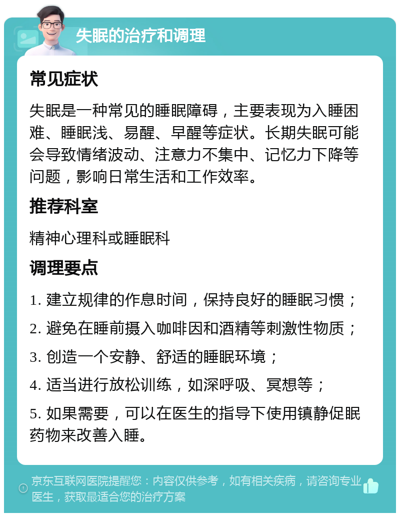 失眠的治疗和调理 常见症状 失眠是一种常见的睡眠障碍，主要表现为入睡困难、睡眠浅、易醒、早醒等症状。长期失眠可能会导致情绪波动、注意力不集中、记忆力下降等问题，影响日常生活和工作效率。 推荐科室 精神心理科或睡眠科 调理要点 1. 建立规律的作息时间，保持良好的睡眠习惯； 2. 避免在睡前摄入咖啡因和酒精等刺激性物质； 3. 创造一个安静、舒适的睡眠环境； 4. 适当进行放松训练，如深呼吸、冥想等； 5. 如果需要，可以在医生的指导下使用镇静促眠药物来改善入睡。