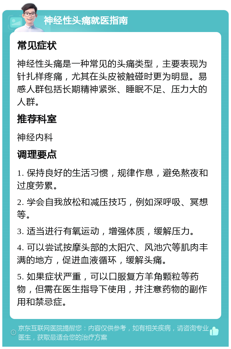 神经性头痛就医指南 常见症状 神经性头痛是一种常见的头痛类型，主要表现为针扎样疼痛，尤其在头皮被触碰时更为明显。易感人群包括长期精神紧张、睡眠不足、压力大的人群。 推荐科室 神经内科 调理要点 1. 保持良好的生活习惯，规律作息，避免熬夜和过度劳累。 2. 学会自我放松和减压技巧，例如深呼吸、冥想等。 3. 适当进行有氧运动，增强体质，缓解压力。 4. 可以尝试按摩头部的太阳穴、风池穴等肌肉丰满的地方，促进血液循环，缓解头痛。 5. 如果症状严重，可以口服复方羊角颗粒等药物，但需在医生指导下使用，并注意药物的副作用和禁忌症。