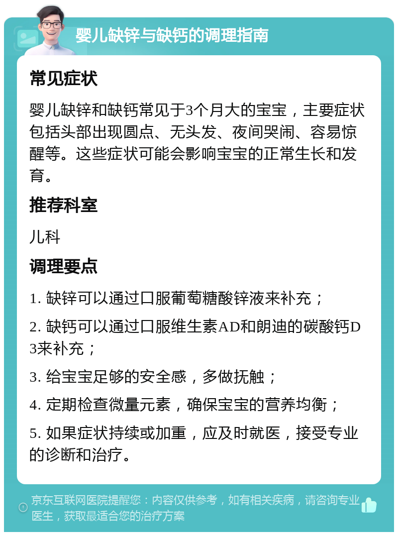 婴儿缺锌与缺钙的调理指南 常见症状 婴儿缺锌和缺钙常见于3个月大的宝宝，主要症状包括头部出现圆点、无头发、夜间哭闹、容易惊醒等。这些症状可能会影响宝宝的正常生长和发育。 推荐科室 儿科 调理要点 1. 缺锌可以通过口服葡萄糖酸锌液来补充； 2. 缺钙可以通过口服维生素AD和朗迪的碳酸钙D3来补充； 3. 给宝宝足够的安全感，多做抚触； 4. 定期检查微量元素，确保宝宝的营养均衡； 5. 如果症状持续或加重，应及时就医，接受专业的诊断和治疗。