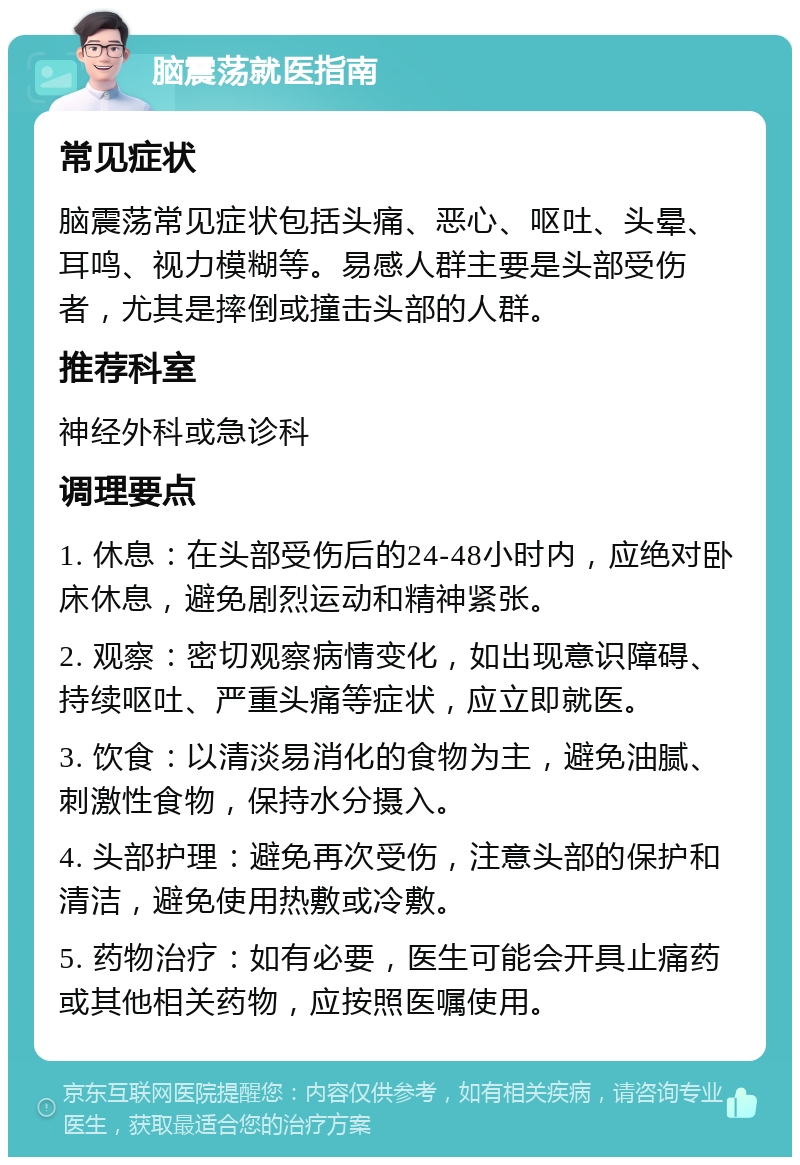 脑震荡就医指南 常见症状 脑震荡常见症状包括头痛、恶心、呕吐、头晕、耳鸣、视力模糊等。易感人群主要是头部受伤者，尤其是摔倒或撞击头部的人群。 推荐科室 神经外科或急诊科 调理要点 1. 休息：在头部受伤后的24-48小时内，应绝对卧床休息，避免剧烈运动和精神紧张。 2. 观察：密切观察病情变化，如出现意识障碍、持续呕吐、严重头痛等症状，应立即就医。 3. 饮食：以清淡易消化的食物为主，避免油腻、刺激性食物，保持水分摄入。 4. 头部护理：避免再次受伤，注意头部的保护和清洁，避免使用热敷或冷敷。 5. 药物治疗：如有必要，医生可能会开具止痛药或其他相关药物，应按照医嘱使用。