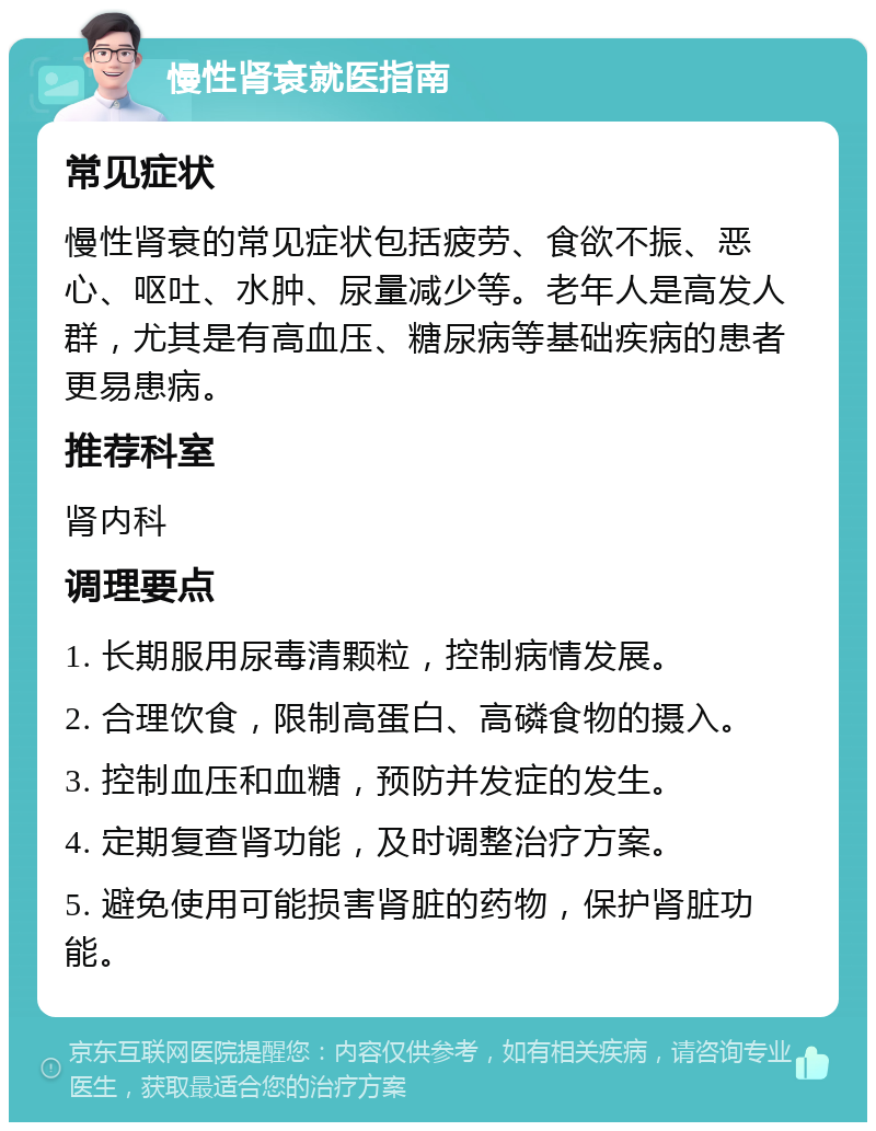 慢性肾衰就医指南 常见症状 慢性肾衰的常见症状包括疲劳、食欲不振、恶心、呕吐、水肿、尿量减少等。老年人是高发人群，尤其是有高血压、糖尿病等基础疾病的患者更易患病。 推荐科室 肾内科 调理要点 1. 长期服用尿毒清颗粒，控制病情发展。 2. 合理饮食，限制高蛋白、高磷食物的摄入。 3. 控制血压和血糖，预防并发症的发生。 4. 定期复查肾功能，及时调整治疗方案。 5. 避免使用可能损害肾脏的药物，保护肾脏功能。