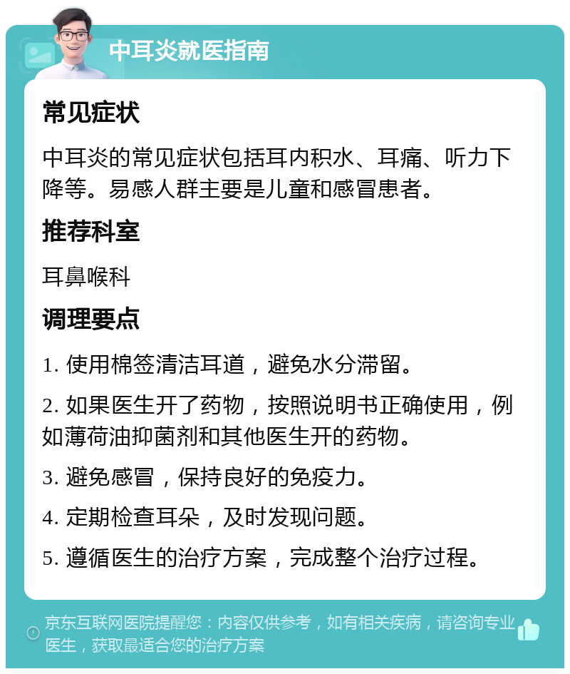 中耳炎就医指南 常见症状 中耳炎的常见症状包括耳内积水、耳痛、听力下降等。易感人群主要是儿童和感冒患者。 推荐科室 耳鼻喉科 调理要点 1. 使用棉签清洁耳道，避免水分滞留。 2. 如果医生开了药物，按照说明书正确使用，例如薄荷油抑菌剂和其他医生开的药物。 3. 避免感冒，保持良好的免疫力。 4. 定期检查耳朵，及时发现问题。 5. 遵循医生的治疗方案，完成整个治疗过程。