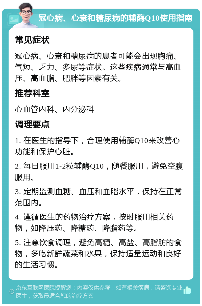 冠心病、心衰和糖尿病的辅酶Q10使用指南 常见症状 冠心病、心衰和糖尿病的患者可能会出现胸痛、气短、乏力、多尿等症状。这些疾病通常与高血压、高血脂、肥胖等因素有关。 推荐科室 心血管内科、内分泌科 调理要点 1. 在医生的指导下，合理使用辅酶Q10来改善心功能和保护心脏。 2. 每日服用1-2粒辅酶Q10，随餐服用，避免空腹服用。 3. 定期监测血糖、血压和血脂水平，保持在正常范围内。 4. 遵循医生的药物治疗方案，按时服用相关药物，如降压药、降糖药、降脂药等。 5. 注意饮食调理，避免高糖、高盐、高脂肪的食物，多吃新鲜蔬菜和水果，保持适量运动和良好的生活习惯。