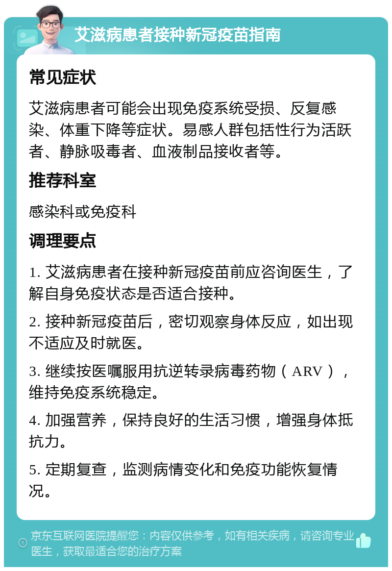 艾滋病患者接种新冠疫苗指南 常见症状 艾滋病患者可能会出现免疫系统受损、反复感染、体重下降等症状。易感人群包括性行为活跃者、静脉吸毒者、血液制品接收者等。 推荐科室 感染科或免疫科 调理要点 1. 艾滋病患者在接种新冠疫苗前应咨询医生，了解自身免疫状态是否适合接种。 2. 接种新冠疫苗后，密切观察身体反应，如出现不适应及时就医。 3. 继续按医嘱服用抗逆转录病毒药物（ARV），维持免疫系统稳定。 4. 加强营养，保持良好的生活习惯，增强身体抵抗力。 5. 定期复查，监测病情变化和免疫功能恢复情况。