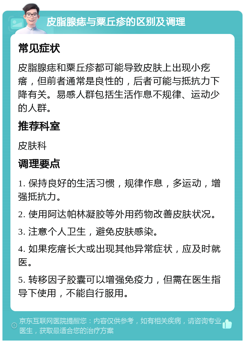 皮脂腺痣与粟丘疹的区别及调理 常见症状 皮脂腺痣和粟丘疹都可能导致皮肤上出现小疙瘩，但前者通常是良性的，后者可能与抵抗力下降有关。易感人群包括生活作息不规律、运动少的人群。 推荐科室 皮肤科 调理要点 1. 保持良好的生活习惯，规律作息，多运动，增强抵抗力。 2. 使用阿达帕林凝胶等外用药物改善皮肤状况。 3. 注意个人卫生，避免皮肤感染。 4. 如果疙瘩长大或出现其他异常症状，应及时就医。 5. 转移因子胶囊可以增强免疫力，但需在医生指导下使用，不能自行服用。