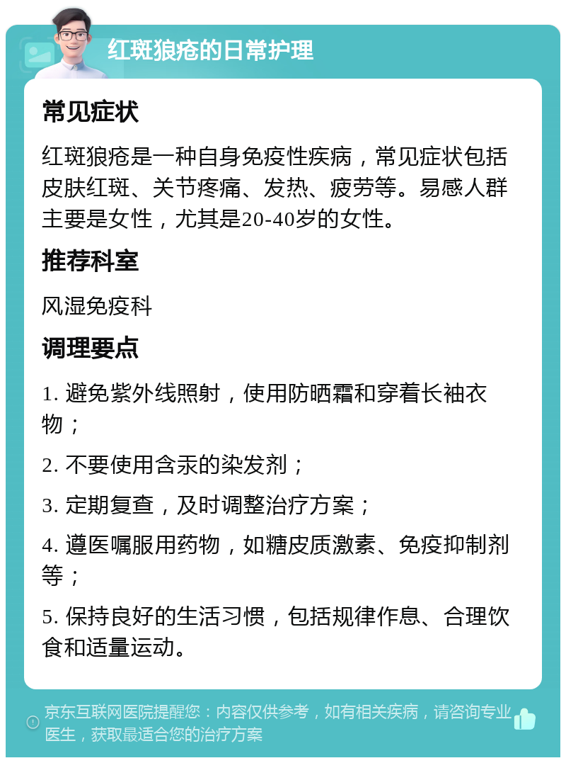 红斑狼疮的日常护理 常见症状 红斑狼疮是一种自身免疫性疾病，常见症状包括皮肤红斑、关节疼痛、发热、疲劳等。易感人群主要是女性，尤其是20-40岁的女性。 推荐科室 风湿免疫科 调理要点 1. 避免紫外线照射，使用防晒霜和穿着长袖衣物； 2. 不要使用含汞的染发剂； 3. 定期复查，及时调整治疗方案； 4. 遵医嘱服用药物，如糖皮质激素、免疫抑制剂等； 5. 保持良好的生活习惯，包括规律作息、合理饮食和适量运动。