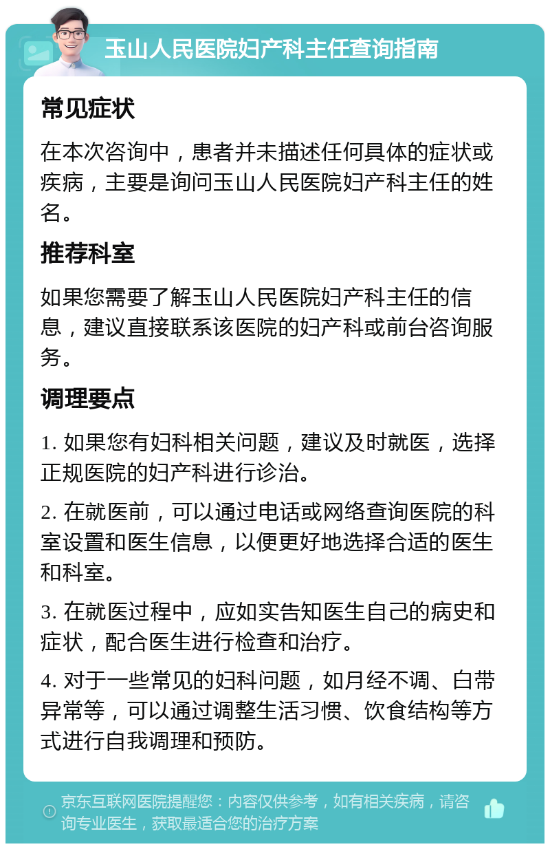 玉山人民医院妇产科主任查询指南 常见症状 在本次咨询中，患者并未描述任何具体的症状或疾病，主要是询问玉山人民医院妇产科主任的姓名。 推荐科室 如果您需要了解玉山人民医院妇产科主任的信息，建议直接联系该医院的妇产科或前台咨询服务。 调理要点 1. 如果您有妇科相关问题，建议及时就医，选择正规医院的妇产科进行诊治。 2. 在就医前，可以通过电话或网络查询医院的科室设置和医生信息，以便更好地选择合适的医生和科室。 3. 在就医过程中，应如实告知医生自己的病史和症状，配合医生进行检查和治疗。 4. 对于一些常见的妇科问题，如月经不调、白带异常等，可以通过调整生活习惯、饮食结构等方式进行自我调理和预防。