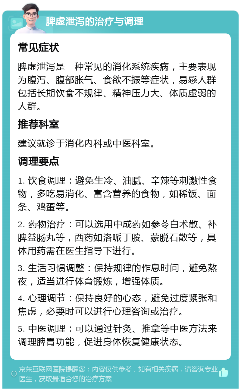 脾虚泄泻的治疗与调理 常见症状 脾虚泄泻是一种常见的消化系统疾病，主要表现为腹泻、腹部胀气、食欲不振等症状，易感人群包括长期饮食不规律、精神压力大、体质虚弱的人群。 推荐科室 建议就诊于消化内科或中医科室。 调理要点 1. 饮食调理：避免生冷、油腻、辛辣等刺激性食物，多吃易消化、富含营养的食物，如稀饭、面条、鸡蛋等。 2. 药物治疗：可以选用中成药如参苓白术散、补脾益肠丸等，西药如洛哌丁胺、蒙脱石散等，具体用药需在医生指导下进行。 3. 生活习惯调整：保持规律的作息时间，避免熬夜，适当进行体育锻炼，增强体质。 4. 心理调节：保持良好的心态，避免过度紧张和焦虑，必要时可以进行心理咨询或治疗。 5. 中医调理：可以通过针灸、推拿等中医方法来调理脾胃功能，促进身体恢复健康状态。