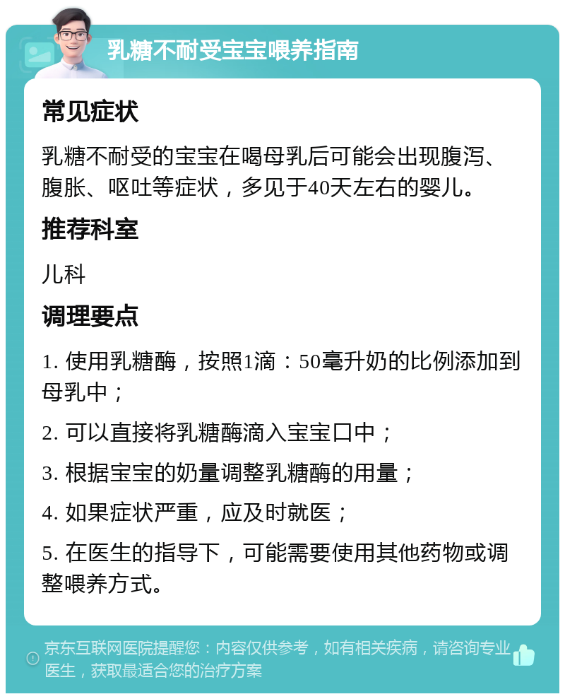 乳糖不耐受宝宝喂养指南 常见症状 乳糖不耐受的宝宝在喝母乳后可能会出现腹泻、腹胀、呕吐等症状，多见于40天左右的婴儿。 推荐科室 儿科 调理要点 1. 使用乳糖酶，按照1滴：50毫升奶的比例添加到母乳中； 2. 可以直接将乳糖酶滴入宝宝口中； 3. 根据宝宝的奶量调整乳糖酶的用量； 4. 如果症状严重，应及时就医； 5. 在医生的指导下，可能需要使用其他药物或调整喂养方式。