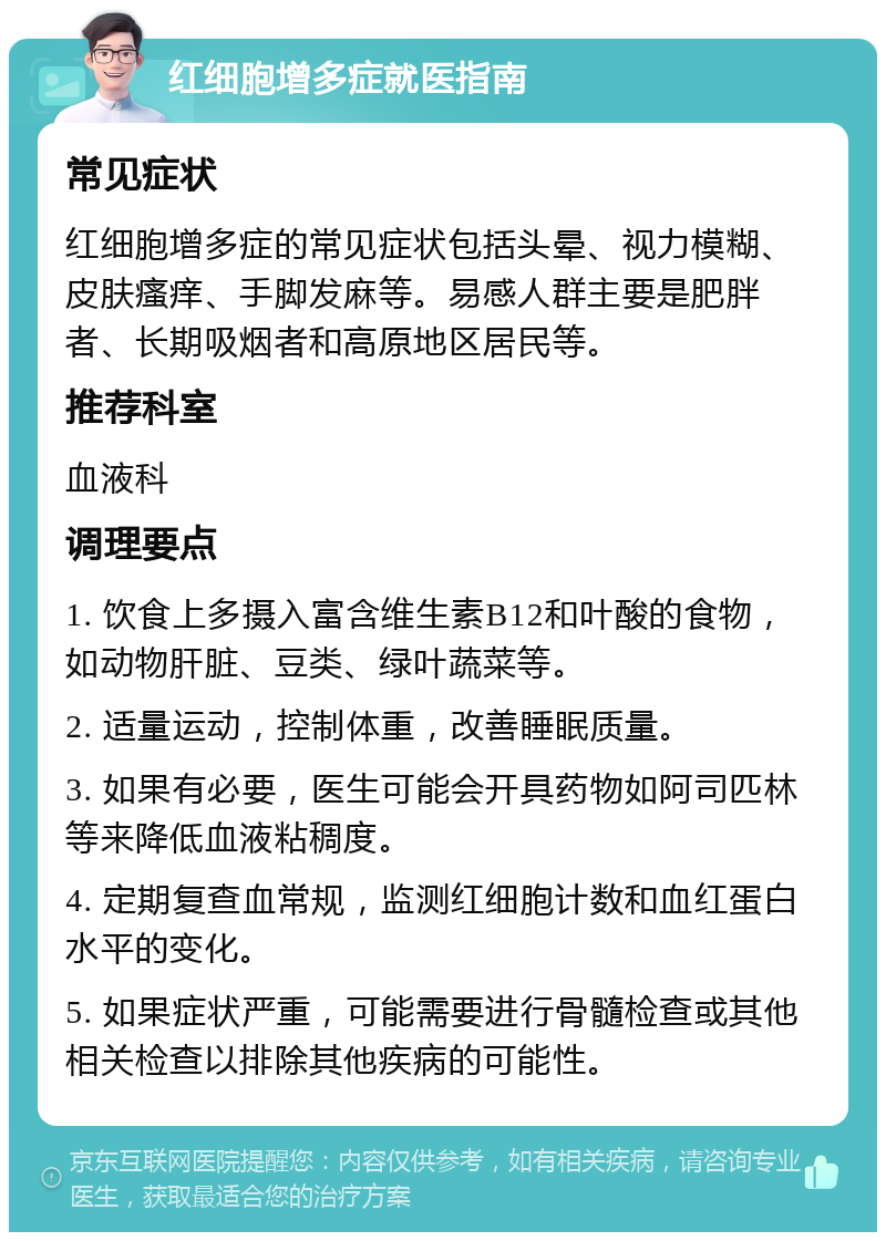 红细胞增多症就医指南 常见症状 红细胞增多症的常见症状包括头晕、视力模糊、皮肤瘙痒、手脚发麻等。易感人群主要是肥胖者、长期吸烟者和高原地区居民等。 推荐科室 血液科 调理要点 1. 饮食上多摄入富含维生素B12和叶酸的食物，如动物肝脏、豆类、绿叶蔬菜等。 2. 适量运动，控制体重，改善睡眠质量。 3. 如果有必要，医生可能会开具药物如阿司匹林等来降低血液粘稠度。 4. 定期复查血常规，监测红细胞计数和血红蛋白水平的变化。 5. 如果症状严重，可能需要进行骨髓检查或其他相关检查以排除其他疾病的可能性。