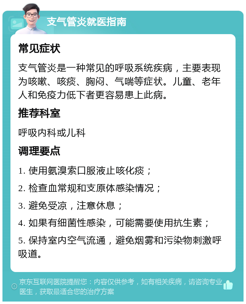 支气管炎就医指南 常见症状 支气管炎是一种常见的呼吸系统疾病，主要表现为咳嗽、咳痰、胸闷、气喘等症状。儿童、老年人和免疫力低下者更容易患上此病。 推荐科室 呼吸内科或儿科 调理要点 1. 使用氨溴索口服液止咳化痰； 2. 检查血常规和支原体感染情况； 3. 避免受凉，注意休息； 4. 如果有细菌性感染，可能需要使用抗生素； 5. 保持室内空气流通，避免烟雾和污染物刺激呼吸道。