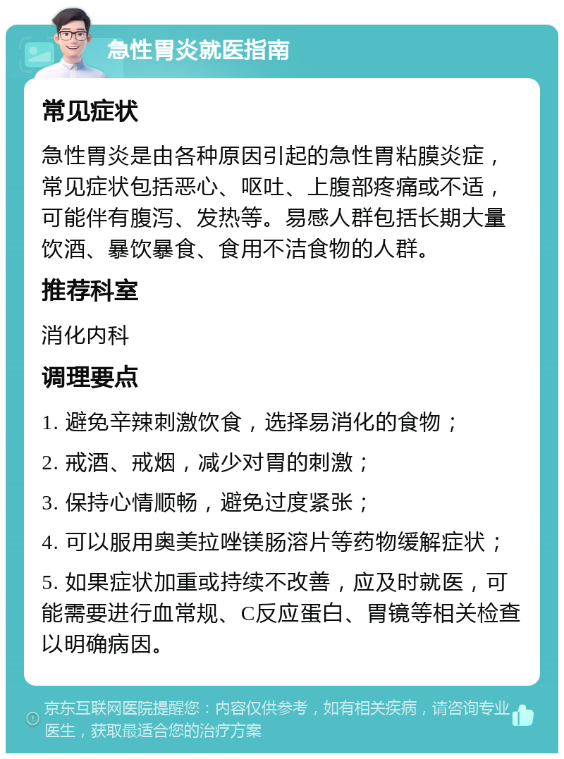 急性胃炎就医指南 常见症状 急性胃炎是由各种原因引起的急性胃粘膜炎症，常见症状包括恶心、呕吐、上腹部疼痛或不适，可能伴有腹泻、发热等。易感人群包括长期大量饮酒、暴饮暴食、食用不洁食物的人群。 推荐科室 消化内科 调理要点 1. 避免辛辣刺激饮食，选择易消化的食物； 2. 戒酒、戒烟，减少对胃的刺激； 3. 保持心情顺畅，避免过度紧张； 4. 可以服用奥美拉唑镁肠溶片等药物缓解症状； 5. 如果症状加重或持续不改善，应及时就医，可能需要进行血常规、C反应蛋白、胃镜等相关检查以明确病因。