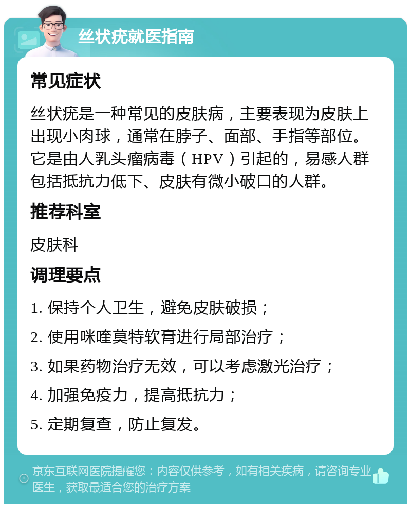 丝状疣就医指南 常见症状 丝状疣是一种常见的皮肤病，主要表现为皮肤上出现小肉球，通常在脖子、面部、手指等部位。它是由人乳头瘤病毒（HPV）引起的，易感人群包括抵抗力低下、皮肤有微小破口的人群。 推荐科室 皮肤科 调理要点 1. 保持个人卫生，避免皮肤破损； 2. 使用咪喹莫特软膏进行局部治疗； 3. 如果药物治疗无效，可以考虑激光治疗； 4. 加强免疫力，提高抵抗力； 5. 定期复查，防止复发。