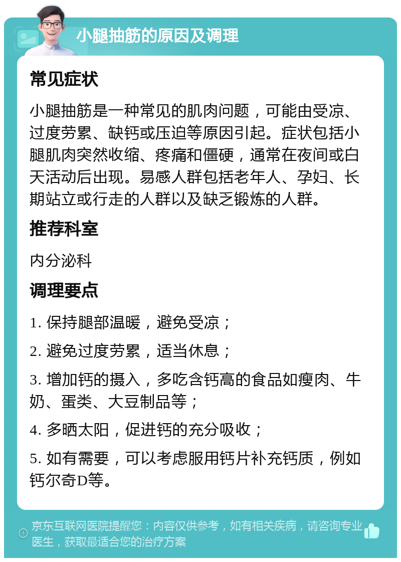 小腿抽筋的原因及调理 常见症状 小腿抽筋是一种常见的肌肉问题，可能由受凉、过度劳累、缺钙或压迫等原因引起。症状包括小腿肌肉突然收缩、疼痛和僵硬，通常在夜间或白天活动后出现。易感人群包括老年人、孕妇、长期站立或行走的人群以及缺乏锻炼的人群。 推荐科室 内分泌科 调理要点 1. 保持腿部温暖，避免受凉； 2. 避免过度劳累，适当休息； 3. 增加钙的摄入，多吃含钙高的食品如瘦肉、牛奶、蛋类、大豆制品等； 4. 多晒太阳，促进钙的充分吸收； 5. 如有需要，可以考虑服用钙片补充钙质，例如钙尔奇D等。