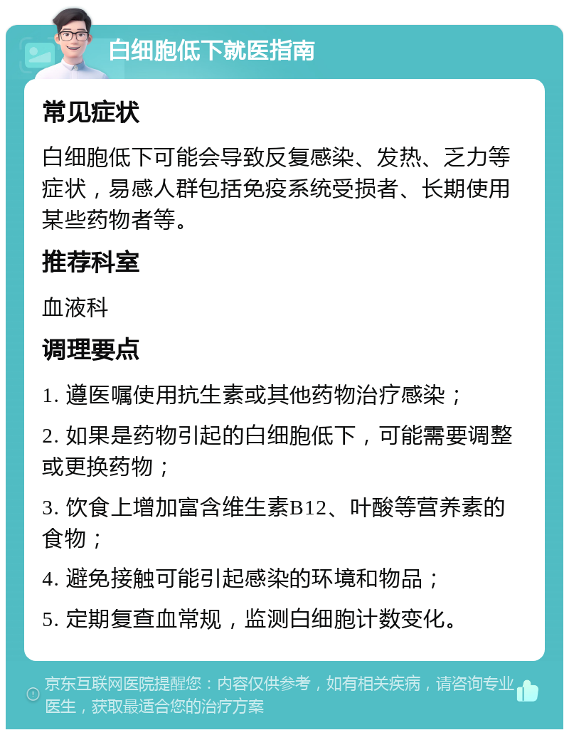 白细胞低下就医指南 常见症状 白细胞低下可能会导致反复感染、发热、乏力等症状，易感人群包括免疫系统受损者、长期使用某些药物者等。 推荐科室 血液科 调理要点 1. 遵医嘱使用抗生素或其他药物治疗感染； 2. 如果是药物引起的白细胞低下，可能需要调整或更换药物； 3. 饮食上增加富含维生素B12、叶酸等营养素的食物； 4. 避免接触可能引起感染的环境和物品； 5. 定期复查血常规，监测白细胞计数变化。