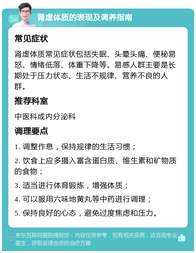 肾虚体质的表现及调养指南 常见症状 肾虚体质常见症状包括失眠、头晕头痛、便秘易怒、情绪低落、体重下降等。易感人群主要是长期处于压力状态、生活不规律、营养不良的人群。 推荐科室 中医科或内分泌科 调理要点 1. 调整作息，保持规律的生活习惯； 2. 饮食上应多摄入富含蛋白质、维生素和矿物质的食物； 3. 适当进行体育锻炼，增强体质； 4. 可以服用六味地黄丸等中药进行调理； 5. 保持良好的心态，避免过度焦虑和压力。