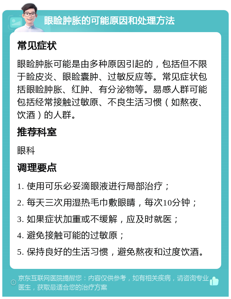 眼睑肿胀的可能原因和处理方法 常见症状 眼睑肿胀可能是由多种原因引起的，包括但不限于睑皮炎、眼睑囊肿、过敏反应等。常见症状包括眼睑肿胀、红肿、有分泌物等。易感人群可能包括经常接触过敏原、不良生活习惯（如熬夜、饮酒）的人群。 推荐科室 眼科 调理要点 1. 使用可乐必妥滴眼液进行局部治疗； 2. 每天三次用湿热毛巾敷眼睛，每次10分钟； 3. 如果症状加重或不缓解，应及时就医； 4. 避免接触可能的过敏原； 5. 保持良好的生活习惯，避免熬夜和过度饮酒。