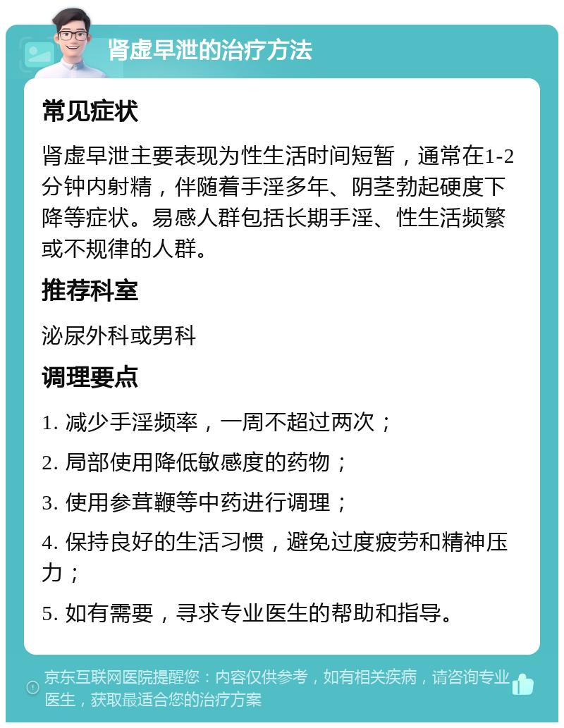 肾虚早泄的治疗方法 常见症状 肾虚早泄主要表现为性生活时间短暂，通常在1-2分钟内射精，伴随着手淫多年、阴茎勃起硬度下降等症状。易感人群包括长期手淫、性生活频繁或不规律的人群。 推荐科室 泌尿外科或男科 调理要点 1. 减少手淫频率，一周不超过两次； 2. 局部使用降低敏感度的药物； 3. 使用参茸鞭等中药进行调理； 4. 保持良好的生活习惯，避免过度疲劳和精神压力； 5. 如有需要，寻求专业医生的帮助和指导。