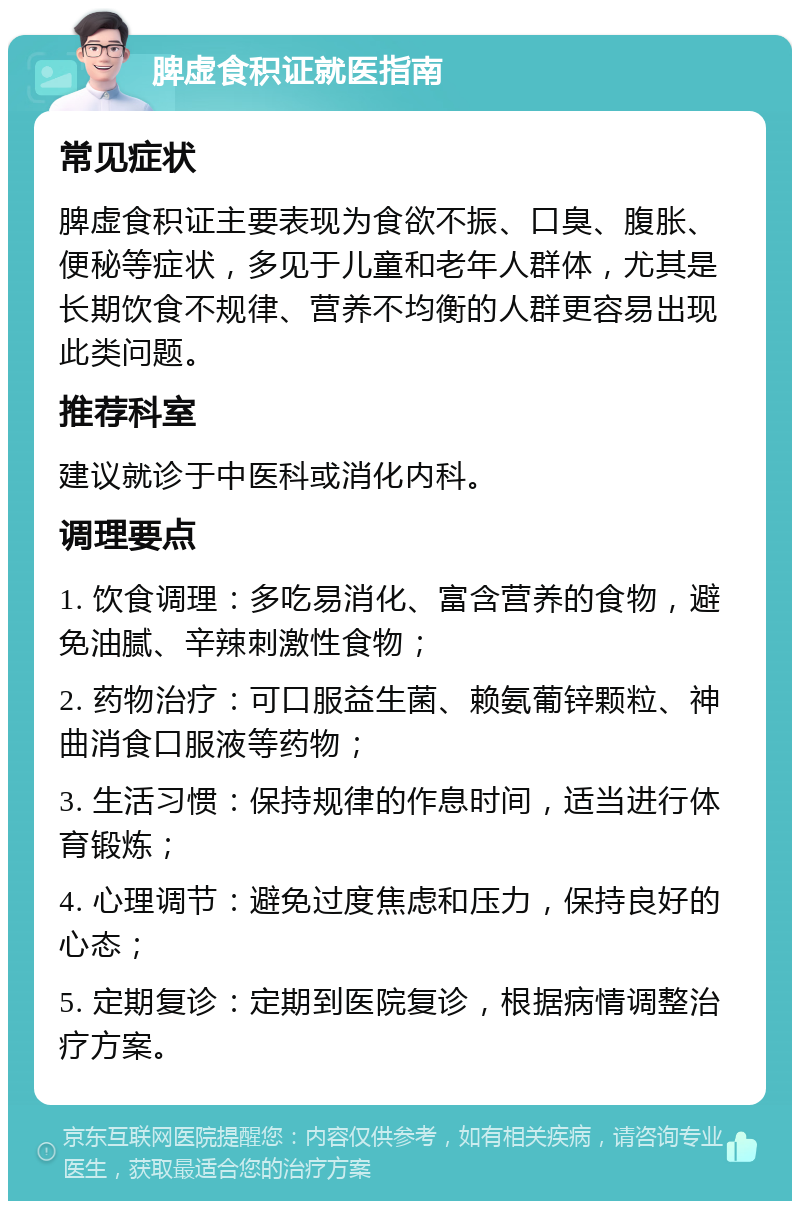 脾虚食积证就医指南 常见症状 脾虚食积证主要表现为食欲不振、口臭、腹胀、便秘等症状，多见于儿童和老年人群体，尤其是长期饮食不规律、营养不均衡的人群更容易出现此类问题。 推荐科室 建议就诊于中医科或消化内科。 调理要点 1. 饮食调理：多吃易消化、富含营养的食物，避免油腻、辛辣刺激性食物； 2. 药物治疗：可口服益生菌、赖氨葡锌颗粒、神曲消食口服液等药物； 3. 生活习惯：保持规律的作息时间，适当进行体育锻炼； 4. 心理调节：避免过度焦虑和压力，保持良好的心态； 5. 定期复诊：定期到医院复诊，根据病情调整治疗方案。