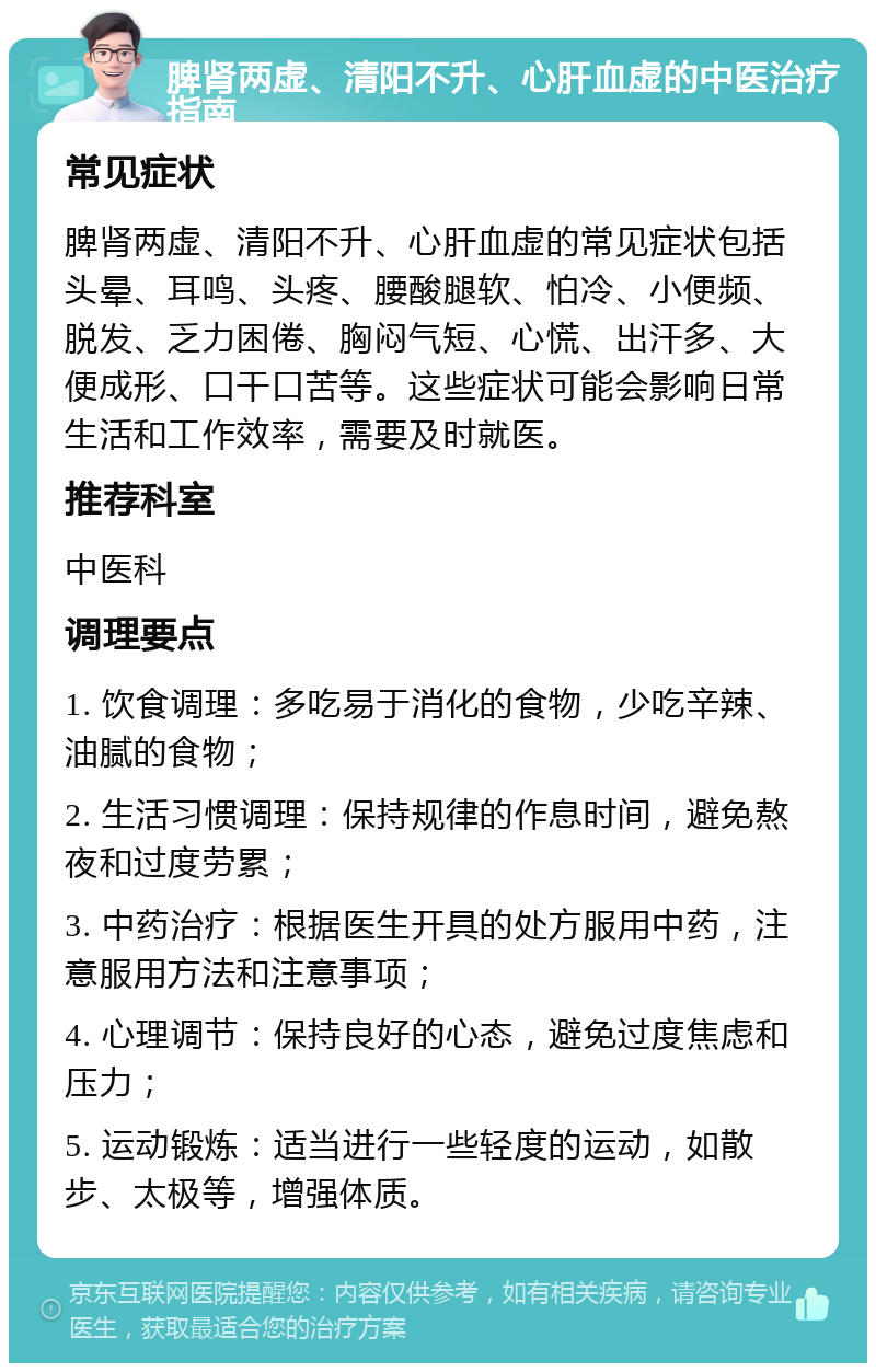 脾肾两虚、清阳不升、心肝血虚的中医治疗指南 常见症状 脾肾两虚、清阳不升、心肝血虚的常见症状包括头晕、耳鸣、头疼、腰酸腿软、怕冷、小便频、脱发、乏力困倦、胸闷气短、心慌、出汗多、大便成形、口干口苦等。这些症状可能会影响日常生活和工作效率，需要及时就医。 推荐科室 中医科 调理要点 1. 饮食调理：多吃易于消化的食物，少吃辛辣、油腻的食物； 2. 生活习惯调理：保持规律的作息时间，避免熬夜和过度劳累； 3. 中药治疗：根据医生开具的处方服用中药，注意服用方法和注意事项； 4. 心理调节：保持良好的心态，避免过度焦虑和压力； 5. 运动锻炼：适当进行一些轻度的运动，如散步、太极等，增强体质。