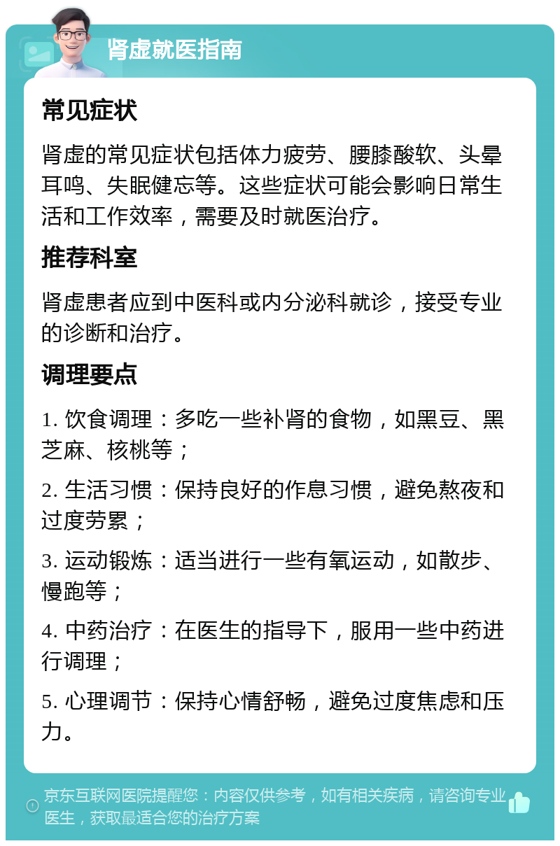 肾虚就医指南 常见症状 肾虚的常见症状包括体力疲劳、腰膝酸软、头晕耳鸣、失眠健忘等。这些症状可能会影响日常生活和工作效率，需要及时就医治疗。 推荐科室 肾虚患者应到中医科或内分泌科就诊，接受专业的诊断和治疗。 调理要点 1. 饮食调理：多吃一些补肾的食物，如黑豆、黑芝麻、核桃等； 2. 生活习惯：保持良好的作息习惯，避免熬夜和过度劳累； 3. 运动锻炼：适当进行一些有氧运动，如散步、慢跑等； 4. 中药治疗：在医生的指导下，服用一些中药进行调理； 5. 心理调节：保持心情舒畅，避免过度焦虑和压力。