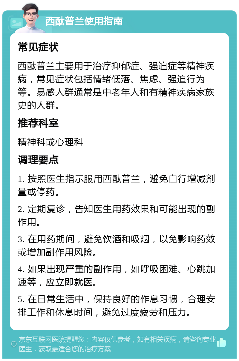 西酞普兰使用指南 常见症状 西酞普兰主要用于治疗抑郁症、强迫症等精神疾病，常见症状包括情绪低落、焦虑、强迫行为等。易感人群通常是中老年人和有精神疾病家族史的人群。 推荐科室 精神科或心理科 调理要点 1. 按照医生指示服用西酞普兰，避免自行增减剂量或停药。 2. 定期复诊，告知医生用药效果和可能出现的副作用。 3. 在用药期间，避免饮酒和吸烟，以免影响药效或增加副作用风险。 4. 如果出现严重的副作用，如呼吸困难、心跳加速等，应立即就医。 5. 在日常生活中，保持良好的作息习惯，合理安排工作和休息时间，避免过度疲劳和压力。