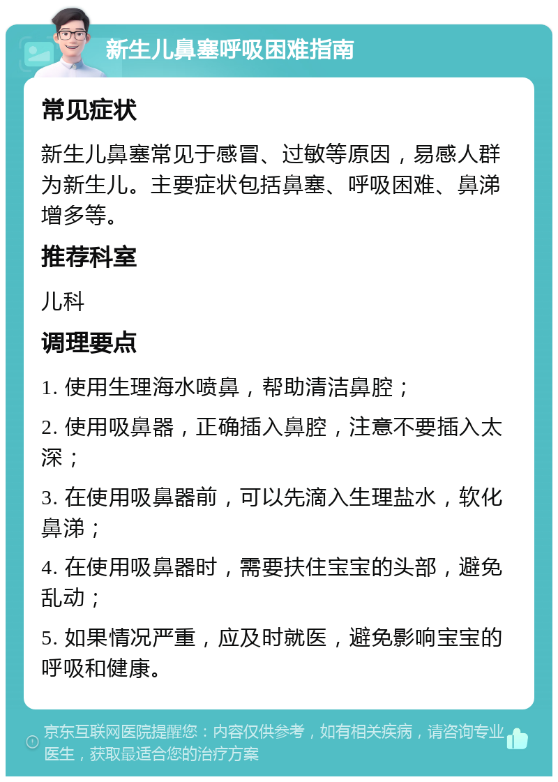 新生儿鼻塞呼吸困难指南 常见症状 新生儿鼻塞常见于感冒、过敏等原因，易感人群为新生儿。主要症状包括鼻塞、呼吸困难、鼻涕增多等。 推荐科室 儿科 调理要点 1. 使用生理海水喷鼻，帮助清洁鼻腔； 2. 使用吸鼻器，正确插入鼻腔，注意不要插入太深； 3. 在使用吸鼻器前，可以先滴入生理盐水，软化鼻涕； 4. 在使用吸鼻器时，需要扶住宝宝的头部，避免乱动； 5. 如果情况严重，应及时就医，避免影响宝宝的呼吸和健康。