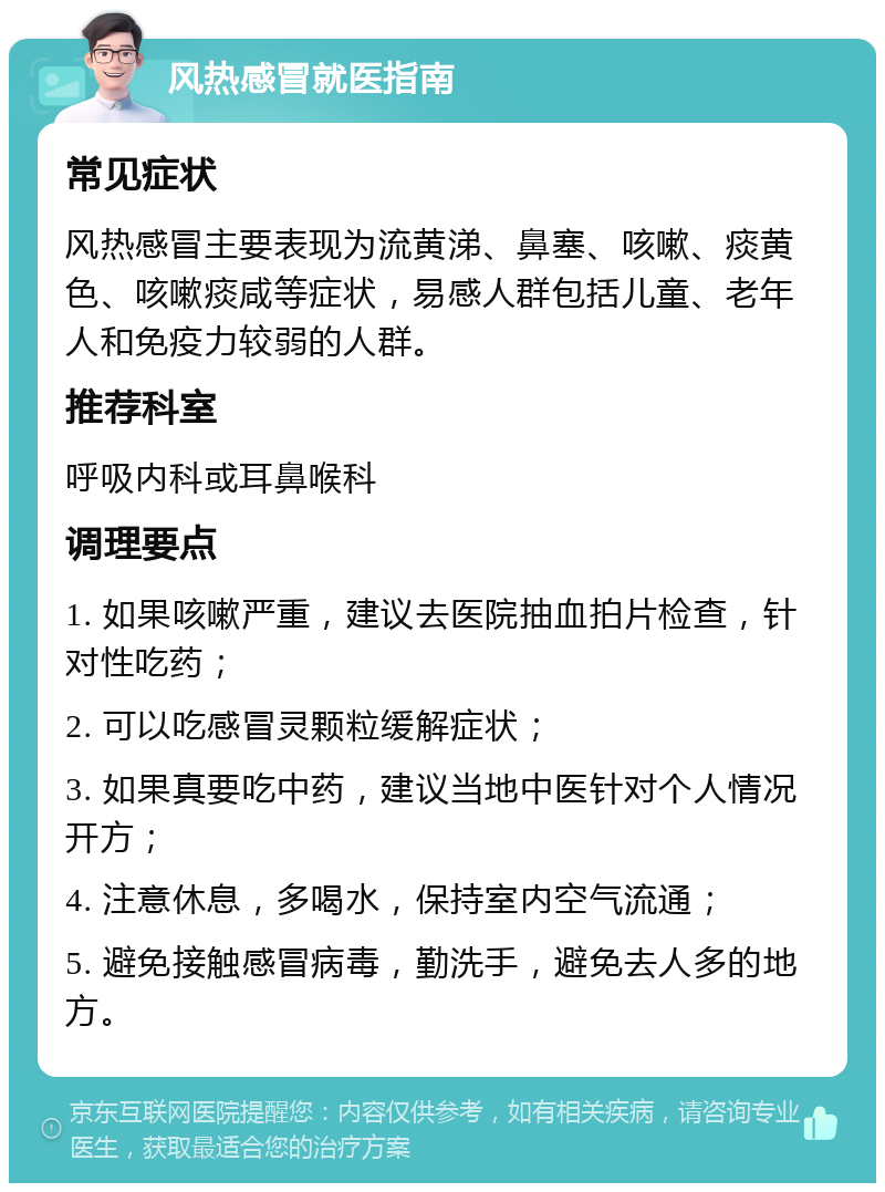 风热感冒就医指南 常见症状 风热感冒主要表现为流黄涕、鼻塞、咳嗽、痰黄色、咳嗽痰咸等症状，易感人群包括儿童、老年人和免疫力较弱的人群。 推荐科室 呼吸内科或耳鼻喉科 调理要点 1. 如果咳嗽严重，建议去医院抽血拍片检查，针对性吃药； 2. 可以吃感冒灵颗粒缓解症状； 3. 如果真要吃中药，建议当地中医针对个人情况开方； 4. 注意休息，多喝水，保持室内空气流通； 5. 避免接触感冒病毒，勤洗手，避免去人多的地方。