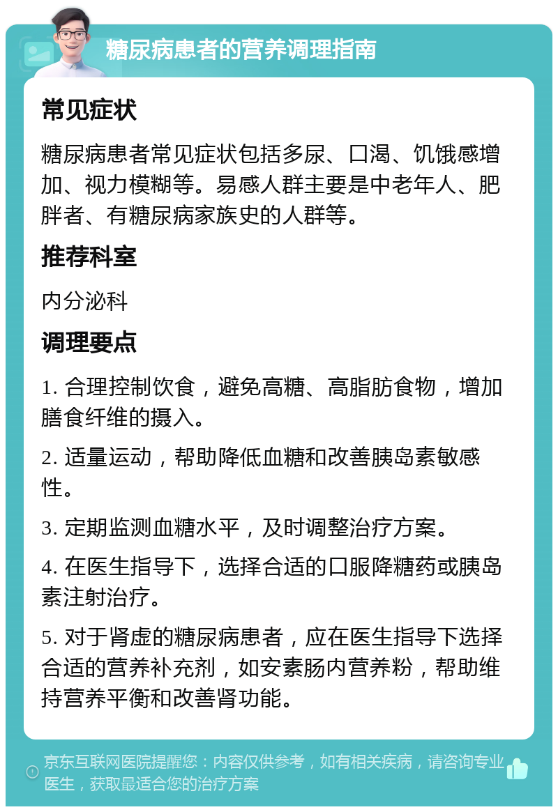 糖尿病患者的营养调理指南 常见症状 糖尿病患者常见症状包括多尿、口渴、饥饿感增加、视力模糊等。易感人群主要是中老年人、肥胖者、有糖尿病家族史的人群等。 推荐科室 内分泌科 调理要点 1. 合理控制饮食，避免高糖、高脂肪食物，增加膳食纤维的摄入。 2. 适量运动，帮助降低血糖和改善胰岛素敏感性。 3. 定期监测血糖水平，及时调整治疗方案。 4. 在医生指导下，选择合适的口服降糖药或胰岛素注射治疗。 5. 对于肾虚的糖尿病患者，应在医生指导下选择合适的营养补充剂，如安素肠内营养粉，帮助维持营养平衡和改善肾功能。